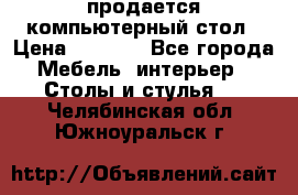 продается компьютерный стол › Цена ­ 1 000 - Все города Мебель, интерьер » Столы и стулья   . Челябинская обл.,Южноуральск г.